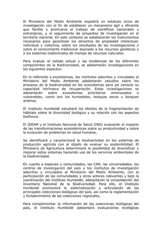 El Ministerio del Medio Ambiente expedirá un estatuto único de
investigación con el fin de establecer un mecanismo ágil y eficiente
que facilite y promueva el trabajo de científicos nacionales y
extranjeros, y el seguimiento de proyectos de investigación en el
territorio nacional. En este contexto se establecerán los instrumentos
necesarios para garantizar los derechos de propiedad intelectual,
individual y colectiva, sobre los resultados de las investigaciones y
sobre el conocimiento tradicional asociado a los recursos genéticos y
a los sistemas tradicionales de manejo de recursos naturales.

Para evaluar el estado actual y las tendencias de los diferentes
componentes de la biodiversidad, se adelantarán investigaciones en
los siguientes aspectos:

En lo referente a ecosistemas, los institutos adscritos y vinculados al
Ministerio del Medio Ambiente adelantarán estudios sobre los
procesos de la biodiversidad en los ecosistemas para así conocer su
capacidad intrínseca de recuperación. Estas investigaciones se
adelantarán    sobre    ecosistemas     prioritarios  amenazados     o
vulnerables, como son los humedales, bosques secos y bosques
andinos.

El Instituto Humboldt estudiará los efectos de la fragmentación de
hábitats sobre la diversidad biológica y su relación con los aspectos
biofísicos.

El IDEAM y el Instituto Nacional de Salud (INS) evaluarán el impacto
de las transformaciones ecosistémicas sobre su productividad y sobre
la evolución de problemas en salud humana.

Se identificará y caracterizará la biodiversidad en los sistemas de
producción agrícola con el objeto de evaluar su sostenibilidad. El
Ministerio de Agricultura determinará la posibilidad de diversificar y
mejorar estos sistemas haciendo uso de los servicios ambientales de
la biodiversidad.

En cuanto a especies y comunidades, las CAR, las universidades, los
centros de investigación del país y los institutos de investigación
adscritos y vinculados al Ministerio del Medio Ambiente, con la
participación de las comunidades y otros actores relevantes y bajo la
coordinación del Instituto Humboldt, adelantarán la consolidación del
Inventario Nacional de la Biodiversidad. Para ello, el Instituto
Humboldt promoverá la sistematización y articulación de las
principales colecciones biológicas del país, así como la reglamentación
y fortalecimiento de las colecciones regionales.

Para complementar la información de las colecciones biológicas del
país, el Instituto Humboldt adelantará evaluaciones ecológicas
 