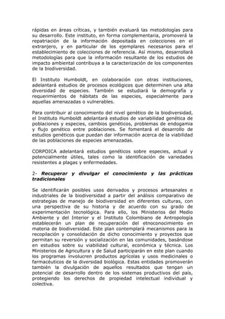 rápidas en áreas críticas, y también evaluará las metodologías para
su desarrollo. Este instituto, en forma complementaria, promoverá la
repatriación de la información depositada en colecciones en el
extranjero, y en particular de los ejemplares necesarios para el
establecimiento de colecciones de referencia. Así mismo, desarrollará
metodologías para que la información resultante de los estudios de
impacto ambiental contribuya a la caracterización de los componentes
de la biodiversidad.

El Instituto Humboldt, en colaboración con otras instituciones,
adelantará estudios de procesos ecológicos que determinen una alta
diversidad de especies. También se estudiará la demografía y
requerimientos de hábitats de las especies, especialmente para
aquellas amenazadas o vulnerables.

Para contribuir al conocimiento del nivel genético de la biodiversidad,
el Instituto Humboldt adelantará estudios de variabilidad genética de
poblaciones y especies, cambios genéticos, problemas de endogamia
y flujo genético entre poblaciones. Se fomentará el desarrollo de
estudios genéticos que puedan dar información acerca de la viabilidad
de las poblaciones de especies amenazadas.

CORPOICA adelantará estudios genéticos sobre especies, actual y
potencialmente útiles, tales como la identificación de variedades
resistentes a plagas y enfermedades.

2- Recuperar y divulgar el conocimiento y las prácticas
tradicionales

Se identificarán posibles usos derivados y procesos artesanales e
industriales de la biodiversidad a partir del análisis comparativo de
estrategias de manejo de biodiversidad en diferentes culturas, con
una perspectiva de su historia y de acuerdo con su grado de
experimentación tecnológica. Para ello, los Ministerios del Medio
Ambiente y del Interior y el Instituto Colombiano de Antropología
establecerán un plan de recuperación del etnoconocimiento en
materia de biodiversidad. Este plan contemplará mecanismos para la
recopilación y consolidación de dicho conocimiento y proyectos que
permitan su reversión y socialización en las comunidades, basándose
en estudios sobre su viabilidad cultural, económica y técnica. Los
Ministerios de Agricultura y de Salud participarán en este plan cuando
los programas involucren productos agrícolas y usos medicinales o
farmacéuticos de la diversidad biológica. Estas entidades promoverán
también la divulgación de aquellos resultados que tengan un
potencial de desarrollo dentro de los sistemas productivos del país,
protegiendo los derechos de propiedad intelectual individual y
colectiva.
 