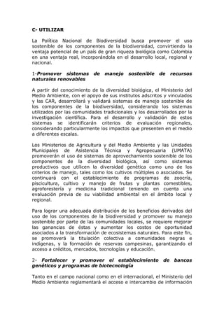 C- UTILIZAR

La Política Nacional de Biodiversidad busca promover el uso
sostenible de los componentes de la biodiversidad, convirtiendo la
ventaja potencial de un país de gran riqueza biológica como Colombia
en una ventaja real, incorporándola en el desarrollo local, regional y
nacional.

1-Promover sistemas        de   manejo    sostenible    de     recursos
naturales renovables

A partir del conocimiento de la diversidad biológica, el Ministerio del
Medio Ambiente, con el apoyo de sus institutos adscritos y vinculados
y las CAR, desarrollará y validará sistemas de manejo sostenible de
los componentes de la biodiversidad, considerando los sistemas
utilizados por las comunidades tradicionales y los desarrollados por la
investigación científica. Para el desarrollo y validación de estos
sistemas se identificarán criterios de evaluación regionales,
considerando particularmente los impactos que presenten en el medio
a diferentes escalas.

Los Ministerios de Agricultura y del Medio Ambiente y las Unidades
Municipales de Asistencia Técnica y Agropecuaria (UMATA)
promoverán el uso de sistemas de aprovechamiento sostenible de los
componentes de la diversidad biológica, así como sistemas
productivos que utilicen la diversidad genética como uno de los
criterios de manejo, tales como los cultivos múltiples o asociados. Se
continuará con el establecimiento de programas de zoocría,
piscicultura, cultivo y manejo de frutas y plantas comestibles,
agroforestería y medicina tradicional teniendo en cuenta una
evaluación previa de su viabilidad ambiental en el ámbito local y
regional.

Para lograr una adecuada distribución de los beneficios derivados del
uso de los componentes de la biodiversidad y promover su manejo
sostenible por parte de las comunidades locales, se requiere mejorar
las ganancias de éstas y aumentar los costos de oportunidad
asociados a la transformación de ecosistemas naturales. Para este fin,
se promoverá la titulación colectiva a comunidades negras e
indígenas, y la formación de reservas campesinas, garantizando el
acceso a créditos, mercados, tecnologías y educación.

2- Fortalecer y promover el establecimiento               de    bancos
genéticos y programas de biotecnología

Tanto en el campo nacional como en el internacional, el Ministerio del
Medio Ambiente reglamentará el acceso e intercambio de información
 