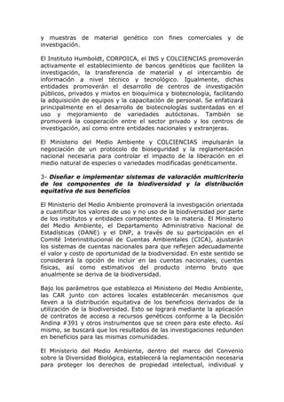 y muestras de material genético con fines comerciales y de
investigación.

El Instituto Humboldt, CORPOICA, el INS y COLCIENCIAS promoverán
activamente el establecimiento de bancos genéticos que faciliten la
investigación, la transferencia de material y el intercambio de
información a nivel técnico y tecnológico. Igualmente, dichas
entidades promoverán el desarrollo de centros de investigación
públicos, privados y mixtos en bioquímica y biotecnología, facilitando
la adquisición de equipos y la capacitación de personal. Se enfatizará
principalmente en el desarrollo de biotecnologías sustentadas en el
uso y mejoramiento de variedades autóctonas. También se
promoverá la cooperación entre el sector privado y los centros de
investigación, así como entre entidades nacionales y extranjeras.

El Ministerio del Medio Ambiente y COLCIENCIAS impulsarán la
negociación de un protocolo de bioseguridad y la reglamentación
nacional necesaria para controlar el impacto de la liberación en el
medio natural de especies o variedades modificadas genéticamente.

3- Diseñar e implementar sistemas de valoración multicriterio
de los componentes de la biodiversidad y la distribución
equitativa de sus beneficios

El Ministerio del Medio Ambiente promoverá la investigación orientada
a cuantificar los valores de uso y no uso de la biodiversidad por parte
de los institutos y entidades competentes en la materia. El Ministerio
del Medio Ambiente, el Departamento Administrativo Nacional de
Estadísticas (DANE) y el DNP, a través de su participación en el
Comité Interinstitucional de Cuentas Ambientales (CICA), ajustarán
los sistemas de cuentas nacionales para que reflejen adecuadamente
el valor y costo de oportunidad de la biodiversidad. En este sentido se
considerará la opción de incluir en las cuentas nacionales, cuentas
físicas, así como estimativos del producto interno bruto que
anualmente se deriva de la biodiversidad.

Bajo los parámetros que establezca el Ministerio del Medio Ambiente,
las CAR junto con actores locales establecerán mecanismos que
lleven a la distribución equitativa de los beneficios derivados de la
utilización de la biodiversidad. Esto se logrará mediante la aplicación
de contratos de acceso a recursos genéticos conforme a la Decisión
Andina #391 y otros instrumentos que se creen para este efecto. Así
mismo, se buscará que los resultados de las investigaciones redunden
en beneficios para las mismas comunidades.

El Ministerio del Medio Ambiente, dentro del marco del Convenio
sobre la Diversidad Biológica, establecerá la reglamentación necesaria
para proteger los derechos de propiedad intelectual, individual y
 