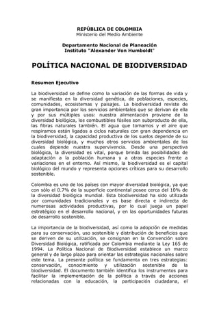 REPÚBLICA DE COLOMBIA
                    Ministerio del Medio Ambiente

              Departamento Nacional de Planeación
               Instituto "Alexander Von Humboldt"


POLÍTICA NACIONAL DE BIODIVERSIDAD

Resumen Ejecutivo

La biodiversidad se define como la variación de las formas de vida y
se manifiesta en la diversidad genética, de poblaciones, especies,
comunidades, ecosistemas y paisajes. La biodiversidad reviste de
gran importancia por los servicios ambientales que se derivan de ella
y por sus múltiples usos: nuestra alimentación proviene de la
diversidad biológica, los combustibles fósiles son subproducto de ella,
las fibras naturales también. El agua que tomamos y el aire que
respiramos están ligados a ciclos naturales con gran dependencia en
la biodiversidad, la capacidad productiva de los suelos depende de su
diversidad biológica, y muchos otros servicios ambientales de los
cuales depende nuestra supervivencia. Desde una perspectiva
biológica, la diversidad es vital, porque brinda las posibilidades de
adaptación a la población humana y a otras especies frente a
variaciones en el entorno. Así mismo, la biodiversidad es el capital
biológico del mundo y representa opciones críticas para su desarrollo
sostenible.

Colombia es uno de los países con mayor diversidad biológica, ya que
con sólo el 0.7% de la superficie continental posee cerca del 10% de
la diversidad biológica mundial. Esta biodiversidad ha sido utilizada
por comunidades tradicionales y es base directa e indirecta de
numerosas actividades productivas, por lo cual juega un papel
estratégico en el desarrollo nacional, y en las oportunidades futuras
de desarrollo sostenible.

La importancia de la biodiversidad, así como la adopción de medidas
para su conservación, uso sostenible y distribución de beneficios que
se deriven de su utilización, se consignan en la Convención sobre
Diversidad Biológica, ratificada por Colombia mediante la Ley 165 de
1994. La Política Nacional de Biodiversidad establece un marco
general y de largo plazo para orientar las estrategias nacionales sobre
este tema. La presente política se fundamenta en tres estrategias:
conservación,    conocimiento     y   utilización  sostenible   de   la
biodiversidad. El documento también identifica los instrumentos para
facilitar la implementación de la política a través de acciones
relacionadas con la educación, la participación ciudadana, el
 