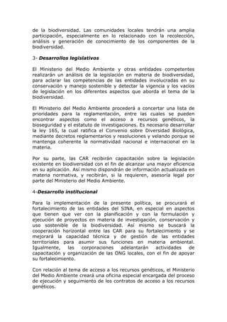 de la biodiversidad. Las comunidades locales tendrán una amplia
participación, especialmente en lo relacionado con la recolección,
análisis y generación de conocimiento de los componentes de la
biodiversidad.

3- Desarrollos legislativos

El Ministerio del Medio Ambiente y otras entidades competentes
realizarán un análisis de la legislación en materia de biodiversidad,
para aclarar las competencias de las entidades involucradas en su
conservación y manejo sostenible y detectar la vigencia y los vacíos
de legislación en los diferentes aspectos que aborda el tema de la
biodiversidad.

El Ministerio del Medio Ambiente procederá a concertar una lista de
prioridades para la reglamentación, entre las cuales se pueden
encontrar aspectos como el acceso a recursos genéticos, la
bioseguridad y el estatuto de investigaciones. Es necesario desarrollar
la ley 165, la cual ratifica el Convenio sobre Diversidad Biológica,
mediante decretos reglamentarios y resoluciones y velando porque se
mantenga coherente la normatividad nacional e internacional en la
materia.

Por su parte, las CAR recibirán capacitación sobre la legislación
existente en biodiversidad con el fin de alcanzar una mayor eficiencia
en su aplicación. Así mismo dispondrán de información actualizada en
materia normativa, y recibirán, si la requieren, asesoría legal por
parte del Ministerio del Medio Ambiente.

4-Desarrollo institucional

Para la implementación de la presente política, se procurará el
fortalecimiento de las entidades del SINA, en especial en aspectos
que tienen que ver con la planificación y con la formulación y
ejecución de proyectos en materia de investigación, conservación y
uso sostenible de la biodiversidad. Así mismo se buscará la
cooperación horizontal entre las CAR para su fortalecimiento y se
mejorará la capacidad técnica y de gestión de las entidades
territoriales para asumir sus funciones en materia ambiental.
Igualmente,     las  corporaciones   adelantarán   actividades    de
capacitación y organización de las ONG locales, con el fin de apoyar
su fortalecimiento.

Con relación al tema de acceso a los recursos genéticos, el Ministerio
del Medio Ambiente creará una oficina especial encargada del proceso
de ejecución y seguimiento de los contratos de acceso a los recursos
genéticos.
 