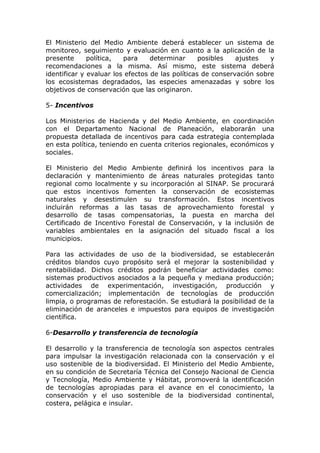 El Ministerio del Medio Ambiente deberá establecer un sistema de
monitoreo, seguimiento y evaluación en cuanto a la aplicación de la
presente      política,  para     determinar      posibles   ajustes   y
recomendaciones a la misma. Así mismo, este sistema deberá
identificar y evaluar los efectos de las políticas de conservación sobre
los ecosistemas degradados, las especies amenazadas y sobre los
objetivos de conservación que las originaron.

5- Incentivos

Los Ministerios de Hacienda y del Medio Ambiente, en coordinación
con el Departamento Nacional de Planeación, elaborarán una
propuesta detallada de incentivos para cada estrategia contemplada
en esta política, teniendo en cuenta criterios regionales, económicos y
sociales.

El Ministerio del Medio Ambiente definirá los incentivos para la
declaración y mantenimiento de áreas naturales protegidas tanto
regional como localmente y su incorporación al SINAP. Se procurará
que estos incentivos fomenten la conservación de ecosistemas
naturales y desestimulen su transformación. Estos incentivos
incluirán reformas a las tasas de aprovechamiento forestal y
desarrollo de tasas compensatorias, la puesta en marcha del
Certificado de Incentivo Forestal de Conservación, y la inclusión de
variables ambientales en la asignación del situado fiscal a los
municipios.

Para las actividades de uso de la biodiversidad, se establecerán
créditos blandos cuyo propósito será el mejorar la sostenibilidad y
rentabilidad. Dichos créditos podrán beneficiar actividades como:
sistemas productivos asociados a la pequeña y mediana producción;
actividades de experimentación, investigación, producción y
comercialización; implementación de tecnologías de producción
limpia, o programas de reforestación. Se estudiará la posibilidad de la
eliminación de aranceles e impuestos para equipos de investigación
científica.

6-Desarrollo y transferencia de tecnología

El desarrollo y la transferencia de tecnología son aspectos centrales
para impulsar la investigación relacionada con la conservación y el
uso sostenible de la biodiversidad. El Ministerio del Medio Ambiente,
en su condición de Secretaría Técnica del Consejo Nacional de Ciencia
y Tecnología, Medio Ambiente y Hábitat, promoverá la identificación
de tecnologías apropiadas para el avance en el conocimiento, la
conservación y el uso sostenible de la biodiversidad continental,
costera, pelágica e insular.
 