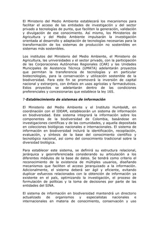 El Ministerio del Medio Ambiente establecerá los mecanismos para
facilitar el acceso de las entidades de investigación y del sector
privado a tecnologías de punta, que faciliten la generación, validación
y divulgación de ese conocimiento. Así mismo, los Ministerios de
Agricultura y del Medio Ambiente impulsarán la investigación
orientada al desarrollo y adaptación de tecnologías necesarias para la
transformación de los sistemas de producción no sostenibles en
sistemas más sostenibles.

Los institutos del Ministerio del Medio Ambiente, el Ministerio de
Agricultura, las universidades y el sector privado, con la participación
de las Corporaciones Autónomas Regionales (CAR) y las Unidades
Municipales de Asistencia Técnica (UMATA) adelantarán proyectos
que permitan la transferencia de tecnologías y en particular
biotecnologías, para la conservación y utilización sostenible de la
biodiversidad. Para este fin se promoverá la inversión de capital
nacional y extranjero, con énfasis en usos agrícolas y farmacéuticos.
Estos proyectos se adelantarán dentro de las condiciones
preferenciales y concesionarias que establece la ley 165.

7-Establecimiento de sistemas de información

El Ministerio del Medio Ambiente y el Instituto Humboldt, en
coordinación con el IDEAM, establecerán un sistema de información
en biodiversidad. Este sistema integrará la información sobre los
componentes de la biodiversidad de Colombia, basándose en
investigaciones científicas y de las comunidades, y aquella depositada
en colecciones biológicas nacionales e internacionales. El sistema de
información en biodiversidad incluirá la identificación, recopilación,
evaluación, y síntesis de la base del conocimiento científico y
tecnológico nacional, así como del conocimiento tradicional sobre la
diversidad biológica.

Para establecer este sistema, se definirá su estructura relacional,
jerárquica y georreferenciada considerando su articulación a los
diferentes módulos de la base de datos. Se tendrá como criterio el
reconocimiento de la existencia de múltiples usuarios, diseñando
mecanismos que faciliten el acceso jerarquizado a la información.
Adicionalmente, el sistema deberá ser ágil y eficiente, evitando
duplicar esfuerzos relacionados con la obtención de información ya
existente en el país, optimizando la investigación, el proceso de
formulación de políticas y la toma de decisiones por parte de las
entidades del SINA.

El sistema de información en biodiversidad mantendrá un directorio
actualizado   de   organismos    y   especialistas nacionales    e
internacionales en materia de conocimiento, conservación y uso
 