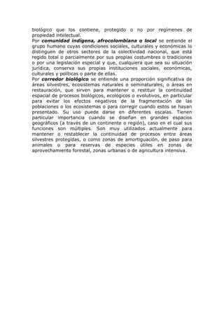 biológico que los contiene, protegido o no por regímenes de
propiedad intelectual.
Por comunidad indígena, afrocolombiana o local se entiende el
grupo humano cuyas condiciones sociales, culturales y económicas lo
distinguen de otros sectores de la colectividad nacional, que está
regido total o parcialmente por sus propias costumbres o tradiciones
o por una legislación especial y que, cualquiera que sea su situación
jurídica, conserva sus propias instituciones sociales, económicas,
culturales y políticas o parte de ellas.
Por corredor biológico se entiende una proporción significativa de
áreas silvestres, ecosistemas naturales o seminaturales, o áreas en
restauración, que sirven para mantener o restituir la continuidad
espacial de procesos biológicos, ecológicos o evolutivos, en particular
para evitar los efectos negativos de la fragmentación de las
poblaciones o los ecosistemas o para corregir cuando estos se hayan
presentado. Su uso puede darse en diferentes escalas. Tienen
particular importancia cuando se diseñan en grandes espacios
geográficos (a través de un continente o región), caso en el cual sus
funciones son múltiples. Son muy utilizados actualmente para
mantener o restablecer la continuidad de procesos entre áreas
silvestres protegidas, o como zonas de amortiguación, de paso para
animales o para reservas de especies útiles en zonas de
aprovechamiento forestal, zonas urbanas o de agricultura intensiva.
 