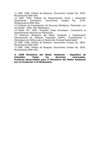 11 DNP. 1996. Política de Bosques. Documento Conpes No. 2834.
Minambiente-DNP-UPA.
12 DNP; 1995. Política de Modernización Rural y Desarrollo
Empresarial     Campesino.       Documento      Conpes     No.    2745.
Minagricultura-DNP-UDA.
13 Instituto de Investigación de Recursos Biológicos "Alexander von
Humboldt." 1996. Plan Estrátegico.
14 Motta. MT. 1992, "Proyecto Tasas Forestales." Consultoría al
Departamento Nacional de Planeación.
15 Inderena, Ministerio del Medio Ambiente y Organización
Internacional de Maderas Tropicales (OIMT). "Lineamientos y
Estrategias de Política para el Desarrollo Forestal Sustentable".
16 DNP. 1996. Política de Bosques. Documento Conpes No. 2834.
Minambiente-DNP-UPA.
17 DNP. 1996. Política de Bosques. Documento Conpes No. 2834.
Minambiente-DNP-UPA.

© 1998 Ministerio del Medio Ambiente - República de
Colombia.      Todos      los      derechos      reservados.
Producto desarrollado para el Ministerio del Medio Ambiente
por la Fundación I+D Multimedia.
 