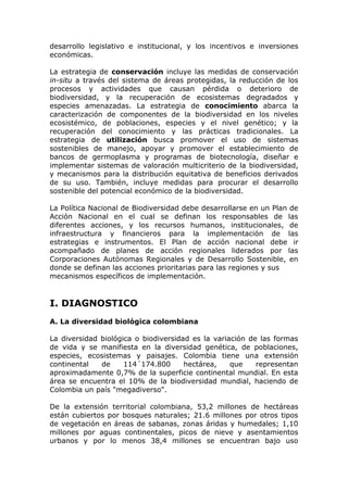 desarrollo legislativo e institucional, y los incentivos e inversiones
económicas.

La estrategia de conservación incluye las medidas de conservación
in-situ a través del sistema de áreas protegidas, la reducción de los
procesos y actividades que causan pérdida o deterioro de
biodiversidad, y la recuperación de ecosistemas degradados y
especies amenazadas. La estrategia de conocimiento abarca la
caracterización de componentes de la biodiversidad en los niveles
ecosistémico, de poblaciones, especies y el nivel genético; y la
recuperación del conocimiento y las prácticas tradicionales. La
estrategia de utilización busca promover el uso de sistemas
sostenibles de manejo, apoyar y promover el establecimiento de
bancos de germoplasma y programas de biotecnología, diseñar e
implementar sistemas de valoración multicriterio de la biodiversidad,
y mecanismos para la distribución equitativa de beneficios derivados
de su uso. También, incluye medidas para procurar el desarrollo
sostenible del potencial económico de la biodiversidad.

La Política Nacional de Biodiversidad debe desarrollarse en un Plan de
Acción Nacional en el cual se definan los responsables de las
diferentes acciones, y los recursos humanos, institucionales, de
infraestructura y financieros para la implementación de las
estrategias e instrumentos. El Plan de acción nacional debe ir
acompañado de planes de acción regionales liderados por las
Corporaciones Autónomas Regionales y de Desarrollo Sostenible, en
donde se definan las acciones prioritarias para las regiones y sus
mecanismos específicos de implementación.


I. DIAGNOSTICO
A. La diversidad biológica colombiana

La diversidad biológica o biodiversidad es la variación de las formas
de vida y se manifiesta en la diversidad genética, de poblaciones,
especies, ecosistemas y paisajes. Colombia tiene una extensión
continental   de     114´174.800      hectárea,    que    representan
aproximadamente 0,7% de la superficie continental mundial. En esta
área se encuentra el 10% de la biodiversidad mundial, haciendo de
Colombia un país "megadiverso".

De la extensión territorial colombiana, 53,2 millones de hectáreas
están cubiertos por bosques naturales; 21.6 millones por otros tipos
de vegetación en áreas de sabanas, zonas áridas y humedales; 1,10
millones por aguas continentales, picos de nieve y asentamientos
urbanos y por lo menos 38,4 millones se encuentran bajo uso
 