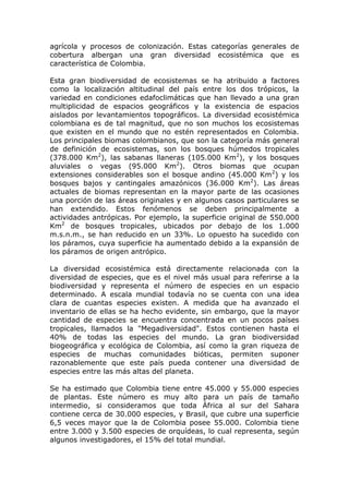 agrícola y procesos de colonización. Estas categorías generales de
cobertura albergan una gran diversidad ecosistémica que es
característica de Colombia.

Esta gran biodiversidad de ecosistemas se ha atribuido a factores
como la localización altitudinal del país entre los dos trópicos, la
variedad en condiciones edafoclimáticas que han llevado a una gran
multiplicidad de espacios geográficos y la existencia de espacios
aislados por levantamientos topográficos. La diversidad ecosistémica
colombiana es de tal magnitud, que no son muchos los ecosistemas
que existen en el mundo que no estén representados en Colombia.
Los principales biomas colombianos, que son la categoría más general
de definición de ecosistemas, son los bosques húmedos tropicales
(378.000 Km2), las sabanas llaneras (105.000 Km2), y los bosques
aluviales o vegas (95.000 Km2). Otros biomas que ocupan
extensiones considerables son el bosque andino (45.000 Km2) y los
bosques bajos y cantingales amazónicos (36.000 Km2). Las áreas
actuales de biomas representan en la mayor parte de las ocasiones
una porción de las áreas originales y en algunos casos particulares se
han extendido. Estos fenómenos se deben principalmente a
actividades antrópicas. Por ejemplo, la superficie original de 550.000
Km2 de bosques tropicales, ubicados por debajo de los 1.000
m.s.n.m., se han reducido en un 33%. Lo opuesto ha sucedido con
los páramos, cuya superficie ha aumentado debido a la expansión de
los páramos de origen antrópico.

La diversidad ecosistémica está directamente relacionada con la
diversidad de especies, que es el nivel más usual para referirse a la
biodiversidad y representa el número de especies en un espacio
determinado. A escala mundial todavía no se cuenta con una idea
clara de cuantas especies existen. A medida que ha avanzado el
inventario de ellas se ha hecho evidente, sin embargo, que la mayor
cantidad de especies se encuentra concentrada en un pocos países
tropicales, llamados la "Megadiversidad". Estos contienen hasta el
40% de todas las especies del mundo. La gran biodiversidad
biogeográfica y ecológica de Colombia, así como la gran riqueza de
especies de muchas comunidades bióticas, permiten suponer
razonablemente que este país pueda contener una diversidad de
especies entre las más altas del planeta.

Se ha estimado que Colombia tiene entre 45.000 y 55.000 especies
de plantas. Este número es muy alto para un país de tamaño
intermedio, si consideramos que toda África al sur del Sahara
contiene cerca de 30.000 especies, y Brasil, que cubre una superficie
6,5 veces mayor que la de Colombia posee 55.000. Colombia tiene
entre 3.000 y 3.500 especies de orquídeas, lo cual representa, según
algunos investigadores, el 15% del total mundial.
 