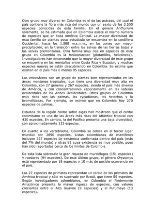 Otro grupo muy diverso en Colombia es el de las aráceas, del cual el
país contiene la flora más rica del mundo con un sexto de las 3.500
especies conocidas de esta familia. En el género Anthurium
solamente, se ha estimado que en Colombia existe el mismo número
de especies que en toda América Central. La mayor diversidad de
esta familia de plantas poco estudiada se encuentra en la cordillera
Occidental, hacia los 1.500 m.s.n.m., en las zonas con mayor
precipitación, en la transición entre las selvas de las tierras bajas y
las selvas premontanas. Otra familia muy rica en especies de este
grupo en Colombia es la Heliconiaceae (platanillos, helicóneas).
Investigadores han encontrado que la mayor diversidad de este grupo
se encuentra en las montañas entre Costa Rica y Ecuador, y muchas
especies nuevas se están descubriendo en Colombia. Se estima que
existen en el país más o menos 95 especies.

Las ericacáceas son un grupo de plantas bien representados en las
áreas montanas tropicales, que tiene una diversidad muy alta en
Colombia, con 27 géneros y 267 especies, siendo el país más diverso
de América, y con concentraciones especialmente en las laderas
occidentales de los Andes Occidentales. Otros grupos en Colombia
muy ricos son las palmas, las cycadáceas, los helechos y la
bromeliáceas. Por ejemplo, se estima que en Colombia hay 270
especies de palmas.

Estudios de la región caribe sobre algas han mostrado que el caribe
colombiano es una de las áreas más ricas del Atlántico tropical con
430 especies. En cambio, la del Pacífico presenta una baja diversidad,
con aproximadamente 133 especies.

En cuanto a los vertebrados, Colombia se coloca en el tercer lugar
mundial con 2890 especies. Listas colombianas de mamíferos
incluyen 367 especies de existencia confirmada dentro del país (más
del 7% del mundo) y otras 82 cuya existencia es muy posible, pues
han sido reportadas cerca de los límites de Colombia.

De esta lista sobresale la gran riqueza de murciélagos (151 especies)
y roedores (94 especies). De este último grupo, el género Oryzomys
está representado por 18 especies y 10 más de posible ocurrencia en
el país.

Las 27 especies de primates representan un tercio de los primates de
América tropical y sólo es superado por Brasil, que tiene 55 especies.
Según investigadores colombianos, en Colombia el Piedemonte
Amazónico presenta la mayor riqueza de especies, con valores
crecientes entre el Alto Guavire (9 especies) y el Putumayo (13
especies).
 