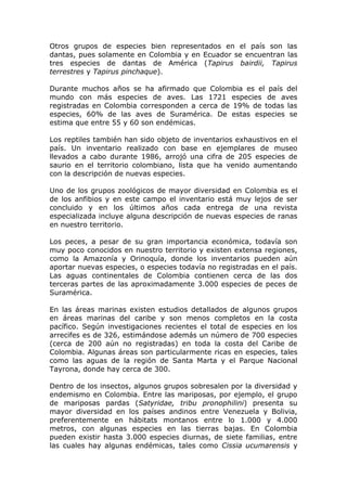 Otros grupos de especies bien representados en el país son las
dantas, pues solamente en Colombia y en Ecuador se encuentran las
tres especies de dantas de América (Tapirus bairdii, Tapirus
terrestres y Tapirus pinchaque).

Durante muchos años se ha afirmado que Colombia es el país del
mundo con más especies de aves. Las 1721 especies de aves
registradas en Colombia corresponden a cerca de 19% de todas las
especies, 60% de las aves de Suramérica. De estas especies se
estima que entre 55 y 60 son endémicas.

Los reptiles también han sido objeto de inventarios exhaustivos en el
país. Un inventario realizado con base en ejemplares de museo
llevados a cabo durante 1986, arrojó una cifra de 205 especies de
saurio en el territorio colombiano, lista que ha venido aumentando
con la descripción de nuevas especies.

Uno de los grupos zoológicos de mayor diversidad en Colombia es el
de los anfibios y en este campo el inventario está muy lejos de ser
concluido y en los últimos años cada entrega de una revista
especializada incluye alguna descripción de nuevas especies de ranas
en nuestro territorio.

Los peces, a pesar de su gran importancia económica, todavía son
muy poco conocidos en nuestro territorio y existen extensa regiones,
como la Amazonía y Orinoquía, donde los inventarios pueden aún
aportar nuevas especies, o especies todavía no registradas en el país.
Las aguas continentales de Colombia contienen cerca de las dos
terceras partes de las aproximadamente 3.000 especies de peces de
Suramérica.

En las áreas marinas existen estudios detallados de algunos grupos
en áreas marinas del caribe y son menos completos en la costa
pacífico. Según investigaciones recientes el total de especies en los
arrecifes es de 326, estimándose además un número de 700 especies
(cerca de 200 aún no registradas) en toda la costa del Caribe de
Colombia. Algunas áreas son particularmente ricas en especies, tales
como las aguas de la región de Santa Marta y el Parque Nacional
Tayrona, donde hay cerca de 300.

Dentro de los insectos, algunos grupos sobresalen por la diversidad y
endemismo en Colombia. Entre las mariposas, por ejemplo, el grupo
de mariposas pardas (Satyridae, tribu pronophilini) presenta su
mayor diversidad en los países andinos entre Venezuela y Bolivia,
preferentemente en hábitats montanos entre lo 1.000 y 4.000
metros, con algunas especies en las tierras bajas. En Colombia
pueden existir hasta 3.000 especies diurnas, de siete familias, entre
las cuales hay algunas endémicas, tales como Cissia ucumarensis y
 