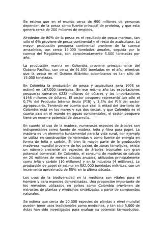 Se estima que en el mundo cerca de 900 millones de personas
dependen de la pesca como fuente principal de proteína, y que esta
genera cerca de 200 millones de empleos.

Alrededor de 80% de la pesca es el resultado de pesca marinas, tan
sólo el 6% proviene de pesca continental y el resto de acuicultura. La
mayor producción pesquera continental proviene de la cuenca
amazónica, con cerca 15.000 toneladas anuales, seguida por la
cuenca del Magdalena, con aproximadamente 5.000 toneladas por
año.

La producción marina en Colombia proviene principalmente del
Océano Pacífico, con cerca de 91.000 toneladas en el año, mientras
que la pesca en el Océano Atlántico colombianos es tan sólo de
15.000 toneladas.

En Colombia la producción de pesca y acuicultura para 1995 se
estimó en 167.000 toneladas. En ese mismo año las exportaciones
pesqueras sumaron $228 millones de dólares y las importaciones
$146 millones de dólares. El sector pesquero representó tan sólo el
0,7% del Producto Interno Bruto (PIB) y 3,5% del PIB del sector
agropecuario. Teniendo en cuenta que casi la mitad del territorio de
Colombia está en los mares y sus dos costas, y que Colombia es el
cuarto país en el mundo en aguas continentales, el sector pesquero
tiene un enorme potencial de desarrollo.

En cuanto al uso de la madera, numerosas especies de árboles son
indispensables como fuente de madera, leña y fibra para papel. La
madera es un elemento fundamental para la vida rural, por ejemplo
se utiliza en construcción de viviendas y como fuente de energía en
forma de leña y carbón. Si bien la mayor parte de la producción
maderera mundial proviene de los países de zonas templadas, existe
un número creciente de especies de árboles tropicales con gran
potencial comercial. En Colombia, el consumo de maderas se calcula
en 20 millones de metros cúbicos anuales, utilizados principalmente
como leña y carbón (16 millones) y en la industria (4 millones). La
producción de papel se estima en 582.000 toneladas métricas, con un
incremento aproximado de 50% en la última década.

Los usos de la biodiversidad en la medicina son vitales para el
hombre y para especies domesticadas. Una proporción importante de
los remedios utilizados en países como Colombia provienen de
extractos de plantas y medicinas sintetizadas a partir de compuestos
naturales.

Se estima que cerca de 20.000 especies de plantas a nivel mundial
pueden tener usos tradicionales como medicinas, y tan sólo 5.000 de
éstas han sido investigadas para evaluar su potencial farmacéutico.
 