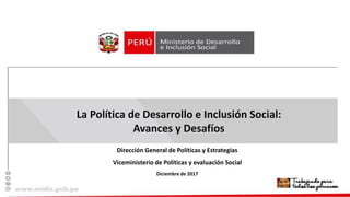 La Política de Desarrollo e Inclusión Social:
Avances y Desafíos
Dirección General de Políticas y Estrategias
Viceministerio de Políticas y evaluación Social
Diciembre de 2017
 