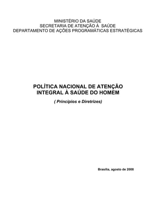 MINISTÉRIO DA SAÚDE
         SECRETARIA DE ATENÇÃO À SAÚDE
DEPARTAMENTO DE AÇÕES PROGRAMÁTICAS ESTRATÉGICAS




       POLÍTICA NACIONAL DE ATENÇÃO
        INTEGRAL À SAÚDE DO HOMEM
               ( Princípios e Diretrizes)




                                      Brasília, agosto de 2008
 