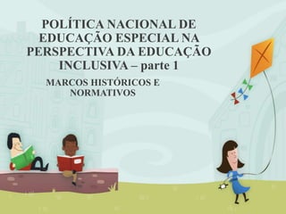POLÍTICA NACIONAL DE
EDUCAÇÃO ESPECIAL NA
PERSPECTIVA DA EDUCAÇÃO
INCLUSIVA – parte 1
MARCOS HISTÓRICOS E
NORMATIVOS
 