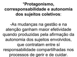 *Protagonismo,
corresponsabilidade e autonomia
dos sujeitos coletivos:
-As mudanças na gestão e na
atenção ganham maior efetividade
quando produzidas pela afirmação da
autonomia dos sujeitos envolvidos,
que contratam entre sí
responsabilidade compartilhadas nos
processos de gerir e de cuidar.
 