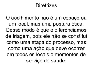 Diretrizes
O acolhimento não é um espaço ou
um local, mas uma postura ética.
Desse modo é que o diferenciamos
de triagem, pois ele não se constitui
como uma etapa do processo, mas
como uma ação que deve ocorrer
em todos os locais e momentos do
serviço de saúde.
 
