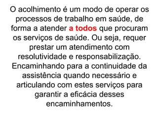 O acolhimento é um modo de operar os
processos de trabalho em saúde, de
forma a atender a todos que procuram
os serviços de saúde. Ou seja, requer
prestar um atendimento com
resolutividade e responsabilização.
Encaminhando para a continuidade da
assistência quando necessário e
articulando com estes serviços para
garantir a eficácia desses
encaminhamentos.
 
