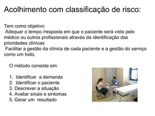 Acolhimento com classificação de risco:
Tem como objetivo:
Adequar o tempo /resposta em que o paciente será visto pelo
médico ou outros profissionais através da identificação das
prioridades clínicas
Facilitar a gestão da clínica de cada paciente e a gestão do serviço
como um todo.
O método consiste em:
1. Identificar a demanda
2. Identificar o paciente
3. Descrever a situação
4. Avaliar sinais e sintomas
5. Gerar um resultado
 