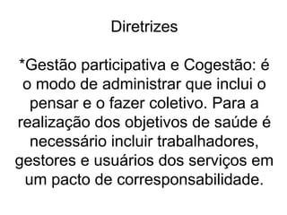 Diretrizes
*Gestão participativa e Cogestão: é
o modo de administrar que inclui o
pensar e o fazer coletivo. Para a
realização dos objetivos de saúde é
necessário incluir trabalhadores,
gestores e usuários dos serviços em
um pacto de corresponsabilidade.
 