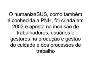 O humanizaSUS, como também
é conhecida a PNH, foi criada em
2003 e aposta na inclusão de
trabalhadores, usuários e
gestores na produção e gestão
do cuidado e dos processos de
trabalho
 