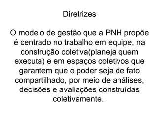 Diretrizes
O modelo de gestão que a PNH propõe
é centrado no trabalho em equipe, na
construção coletiva(planeja quem
executa) e em espaços coletivos que
garantem que o poder seja de fato
compartilhado, por meio de análises,
decisões e avaliações construídas
coletivamente.
 