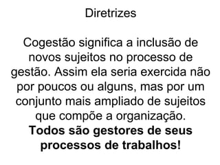 Diretrizes
Cogestão significa a inclusão de
novos sujeitos no processo de
gestão. Assim ela seria exercida não
por poucos ou alguns, mas por um
conjunto mais ampliado de sujeitos
que compõe a organização.
Todos são gestores de seus
processos de trabalhos!
 