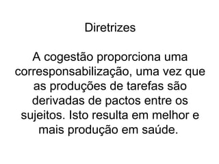 Diretrizes
A cogestão proporciona uma
corresponsabilização, uma vez que
as produções de tarefas são
derivadas de pactos entre os
sujeitos. Isto resulta em melhor e
mais produção em saúde.
 