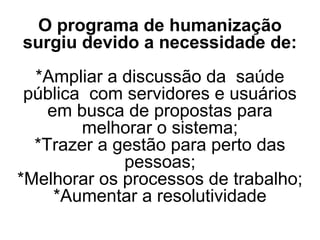 O programa de humanização
surgiu devido a necessidade de:
*Ampliar a discussão da saúde
pública com servidores e usuários
em busca de propostas para
melhorar o sistema;
*Trazer a gestão para perto das
pessoas;
*Melhorar os processos de trabalho;
*Aumentar a resolutividade
 