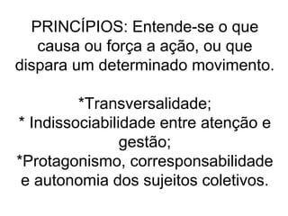 PRINCÍPIOS: Entende-se o que
causa ou força a ação, ou que
dispara um determinado movimento.
*Transversalidade;
* Indissociabilidade entre atenção e
gestão;
*Protagonismo, corresponsabilidade
e autonomia dos sujeitos coletivos.
 