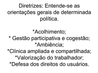 Diretrizes: Entende-se as
orientações gerais de determinada
política.
*Acolhimento;
* Gestão participativa e cogestão;
*Ambiência;
*Clínica ampliada e compartilhada;
*Valorização do trabalhador;
*Defesa dos direitos do usuários.

 