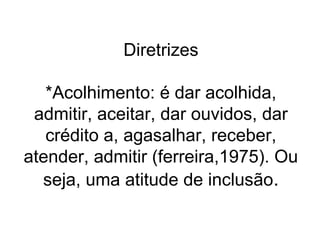 Diretrizes
*Acolhimento: é dar acolhida,
admitir, aceitar, dar ouvidos, dar
crédito a, agasalhar, receber,
atender, admitir (ferreira,1975). Ou
seja, uma atitude de inclusão.

 
