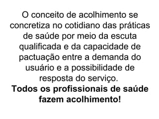 O conceito de acolhimento se
concretiza no cotidiano das práticas
de saúde por meio da escuta
qualificada e da capacidade de
pactuação entre a demanda do
usuário e a possibilidade de
resposta do serviço.
Todos os profissionais de saúde
fazem acolhimento!

 