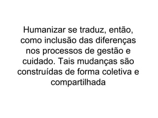Humanizar se traduz, então,
como inclusão das diferenças
nos processos de gestão e
cuidado. Tais mudanças são
construídas de forma coletiva e
compartilhada

 