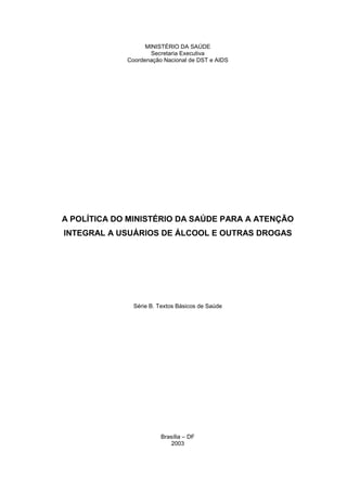 MINISTÉRIO DA SAÚDE
                     Secretaria Executiva
             Coordenação Nacional de DST e AIDS




A POLÍTICA DO MINISTÉRIO DA SAÚDE PARA A ATENÇÃO
INTEGRAL A USUÁRIOS DE ÁLCOOL E OUTRAS DROGAS




               Série B. Textos Básicos de Saúde




                        Brasília – DF
                           2003
 