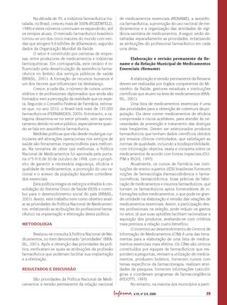 29Infarma, v.18, nº 3/4, 2006
Na década de 70, a indústria farmacêutica ins-
talada, no Brasil, cresceu mais de 300% (ROZENFELD,
1989) e estes números continuam se expandindo, até
os tempos atuais. O mercado farmacêutico brasileiro
tornou-se um dos cinco maiores do mundo com ven-
das que atingem 9,6 bilhões de dólares/ano, segundo
dados da Organização Mundial da Saúde.
O setor é constituído por centenas de empre-
sas, entre produtores de medicamentos e indústrias
farmoquímicas. Em contrapartida, este cenário é in-
fluenciado pela desarticulação da assistência farma-
cêutica no âmbito dos serviços públicos de saúde
(BRASIL, 2001). A formação de recursos humanos é
um dos fatores que influenciam tal desbalanço.
Cresce, a cada dia, o número de cursos univer-
sitários e de profissionais diplomados que ainda são
formados sem a percepção da realidade que os espe-
ra. Segundo o Conselho Federal de Farmácia, estima-
se que, no ano 2010, o Brasil terá mais de 135.000
farmacêuticos (FERNANDES, 2003). Entretanto, a ca-
tegoria dissemina-se no setor privado, sem aprovei-
tamento devido no setor público, especialmente quan-
do se fala em assistência farmacêutica.
Medidas políticas que vão desde mudanças cur-
riculares até alterações operacionais nos serviços de
saúde são ferramentas imprescindíveis para melhori-
as. Na tentativa de obter tais melhorias, a Política
Nacional de Medicamentos foi aprovada pela porta-
ria nº3.916 de 30 de outubro de 1998, com o propó-
sito de garantir a necessária segurança, eficácia e
qualidade de medicamentos, a promoção do uso ra-
cional e o acesso da população àqueles considera-
dos essenciais.
Esta política integra os esforços voltados à con-
solidação do Sistema Único de Saúde (SUS) e contri-
bui para o desenvolvimento social do país (BRASIL,
2001). Assim, este trabalho teve como objetivo avali-
ar as prioridades da Política Nacional de Medicamen-
tos, enfatizando as atribuições do profissional farma-
cêutico na implantação e efetivação desta política.
METODOLOGIA
Realizou-se consulta à Política Nacional de Me-
dicamentos, no item denominado “prioridades” (BRA-
SIL, 2001). Após a obtenção das prioridades da polí-
tica, verificaram-se quais as atribuições da profissão
farmacêutica que poderiam facilitar sua implantação
e a efetivação.
RESULTADOS E DISCUSSÃO
São prioridades da Política Nacional de Medi-
camentos a revisão permanente da relação nacional
de medicamentos essenciais (RENAME), a assistên-
cia farmacêutica, a promoção do uso racional de me-
dicamentos e a organização das atividades de vigi-
lância sanitária de medicamentos. A seguir, serão de-
talhadas separadamente as prioridades, enfatizando
as atribuições do profissional farmacêutico em cada
uma delas.
Elaboração e revisão permanente da Re-
name e da Relação Municipal de Medicamentos
Essenciais (Remume)
A elaboração e revisão permanente da Rename
devem ser realizadas por órgãos competentes do Mi-
nistério da Saúde, gestores estaduais e instituições
científicas que atuem na área de medicamentos (BRA-
SIL, 2001).
Uma lista de medicamentos essenciais é uma
das prioridades para a obtenção de cobertura da po-
pulação. Ela deve conter medicamentos de eficácia
comprovada e riscos aceitáveis, para atender às ne-
cessidades de prevenção e tratamento das doenças
mais freqüentes. Devem ser selecionados produtos
farmacêuticos que tenham dados científicos obtidos
por ensaios clínicos controlados, que satisfaçam as
normas de qualidade, incluindo a biodisponibilidade,
com informação objetiva, exata e completa sobre os
medicamentos de acordo com fontes imparciais (DU-
PIM e RIGHI, 1997).
Atualmente, os cursos de Farmácia nas insti-
tuições de ensino superior (IES) brasileiras fornecem
noções de farmacologia (farmacodinâmica e farma-
cocinética), farmacotécnica, boas práticas de fabri-
cação de medicamentos e insumos farmacêuticos, que
tornam os farmacêuticos aptos fornecedores de in-
formações sobre medicamentos, o que pode ter gran-
de utilidade na elaboração e revisão das relações de
medicamentos essenciais. Assim, a participação des-
tes profissionais na seleção, pode reduzir os gastos
no setor, já que suas aptidões facilitam racionalizar a
aquisição dos produtos, avaliando-se com critérios
mais precisos a relação custo-benefício.
O incentivo ao desenvolvimento de Centros de
Informação de Medicamentos (CIM) é uma das ferra-
mentas para a elaboração de uma lista de medica-
mentos essenciais mais efetiva. Os CIMs são centros
constituídos por equipes de farmacêuticos que res-
pondem a perguntas, revisam a utilização de medica-
mentos, produzem boletins, fornecem cursos com
temas específicos da farmacoterapia, realizam ativi-
dades de pesquisa, fornecem informações toxicoló-
gicas e coordenam programas de farmacovigilância
(VIDOTTI, 1997).
No entanto, na maioria dos municípios a parti-
 