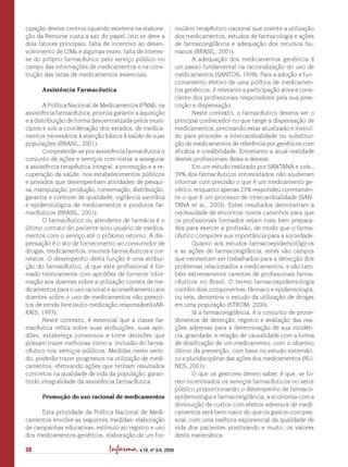 Infarma, v.18, nº 3/4, 200630
cipação destes centros (quando existem) na elabora-
ção da Remume custa a sair do papel. Isto se deve a
dois fatores principais: falta de incentivo ao desen-
volvimento de CIMs e algumas vezes, falta de interes-
se do próprio farmacêutico pelo serviço público no
campo das informações de medicamentos e na cons-
trução das listas de medicamentos essenciais.
Assistência Farmacêutica
A Política Nacional de Medicamentos (PNM), na
assistência farmacêutica, prioriza garantir a aquisição
e a distribuição de forma descentralizada pelos muni-
cípios e sob a coordenação dos estados, de medica-
mentos necessários à atenção básica à saúde de suas
populações (BRASIL, 2001).
Compreende-se por assistência farmacêutica o
conjunto de ações e serviços com vistas a assegurar
a assistência terapêutica integral, a promoção e a re-
cuperação da saúde, nos estabelecimentos públicos
e privados que desempenham atividades de pesqui-
sa, manipulação, produção, conservação, distribuição,
garantia e controle de qualidade, vigilância sanitária
e epidemiológica de medicamentos e produtos far-
macêuticos (BRASIL, 2001).
O farmacêutico ou atendente de farmácia é o
último contato do paciente e/ou usuário de medica-
mentos com o serviço até o próximo retorno. A dis-
pensação é o ato de fornecimento ao consumidor de
drogas, medicamentos, insumos farmacêuticos e cor-
relatos. O desempenho desta função é uma atribui-
ção do farmacêutico, já que este profissional é for-
mado teoricamente com aptidões de fornecer infor-
mação aos doentes sobre a utilização correta de me-
dicamentos para o uso racional e aconselhamento aos
doentes sobre o uso de medicamentos não prescri-
tos de venda livre (auto-medicação responsável) (AR-
RAIS, 1997).
Neste contexto, é essencial que a classe far-
macêutica reflita sobre suas atribuições, suas apti-
dões, estabeleça consensos e tome decisões que
possam trazer melhorias como a inclusão do farma-
cêutico nos serviços públicos. Medidas neste senti-
do, poderão trazer progressos na utilização de medi-
camentos, efetivando ações que tenham resultados
concretos na qualidade de vida da população, garan-
tindo integralidade da assistência farmacêutica.
Promoção do uso racional de medicamentos
Esta prioridade da Política Nacional de Medi-
camentos envolve as seguintes medidas: elaboração
de campanhas educativas, estímulo ao registro e uso
dos medicamentos genéricos, elaboração de um for-
mulário terapêutico nacional que oriente a utilização
dos medicamentos, estudos de farmacologia e ações
de farmacovigilância e adequação dos recursos hu-
manos (BRASIL, 2001).
A adequação dos medicamentos genéricos é
um passo fundamental na racionalização do uso de
medicamentos (SANTOS, 1998). Para a adoção e fun-
cionamento efetivo de uma política de medicamen-
tos genéricos, é relevante a participação ativa e cons-
ciente dos profissionais responsáveis pela sua pres-
crição e dispensação.
Neste contexto, o farmacêutico deveria ser o
principal conhecedor no que tange a dispensação de
medicamentos, precisando estar atualizado e instruí-
do para proceder a intercambialidade ou substitui-
ção de medicamentos de referência por genéricos com
eficácia e credibilidade. Entretanto a atual realidade
destes profissionais deixa a desejar.
Em um estudo realizado por SANTANA e cols.,
39% dos farmacêuticos entrevistados não souberam
informar com precisão o que é um medicamento ge-
nérico, enquanto apenas 23% respondeu corretamen-
te o que é um processo de intercambialidade (SAN-
TANA et al., 2003). Estes resultados demonstram a
necessidade de encontrar novos caminhos para que
os profissionais formados sejam mais bem prepara-
dos para exercer a profissão, de modo que o farma-
cêutico comprove sua importância para a sociedade.
Quanto aos estudos farmacoepidemiológicos
e as ações de farmacovigilância, estes são campos
que necessitam ser trabalhados para a detecção dos
problemas relacionados a medicamentos, e são tam-
bém extremamente carentes de profissionais farma-
cêuticos no Brasil. O termo farmacoepidemiologia
contém dois componentes: fármaco e epidemiologia,
ou seja, denomina o estudo da utilização de drogas
em uma população (STROM, 2000).
Já a farmacovigilância, é o conjunto de proce-
dimentos de detecção, registro e avaliação das rea-
ções adversas para a determinação de sua incidên-
cia, gravidade, e relação de causalidade com a forma
de dosificação de um medicamento, com o objetivo
último da prevenção, com base no estudo sistemáti-
co e pluridisciplinar das ações dos medicamentos (NU-
NES, 2001).
O que os gestores devem saber, é que, se fo-
rem incentivados os serviços farmacêuticos no setor
público proporcionando o desempenho de farmaco-
epidemiologia e farmacovigilância, a economia com a
diminuição de custos com efeitos adversos de medi-
camentos será bem maior do que os gastos com pes-
soal, com uma melhora exponencial da qualidade de
vida dos pacientes positivando e muito, os valores
desta matemática.
 