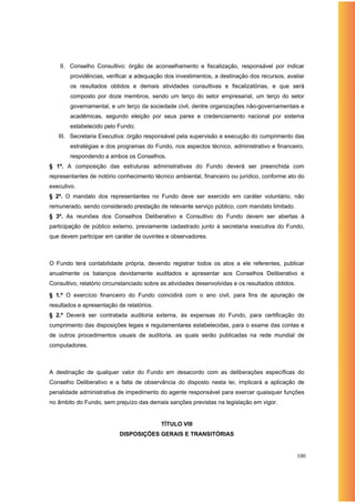 II. Conselho Consultivo: órgão de aconselhamento e fiscalização, responsável por indicar
        providências, verificar a adequação dos investimentos, a destinação dos recursos, avaliar
        os resultados obtidos e demais atividades consultivas e fiscalizatórias, e que será
        composto por doze membros, sendo um terço do setor empresarial, um terço do setor
        governamental, e um terço da sociedade civil, dentre organizações não-governamentais e
        acadêmicas, segundo eleição por seus pares e credenciamento nacional por sistema
        estabelecido pelo Fundo;
   III. Secretaria Executiva: órgão responsável pela supervisão e execução do cumprimento das
        estratégias e dos programas do Fundo, nos aspectos técnico, administrativo e financeiro,
        respondendo a ambos os Conselhos.
§ 1º. A composição das estruturas administrativas do Fundo deverá ser preenchida com
representantes de notório conhecimento técnico ambiental, financeiro ou jurídico, conforme ato do
executivo.
§ 2º. O mandato dos representantes no Fundo deve ser exercido em caráter voluntário, não
remunerado, sendo considerado prestação de relevante serviço público, com mandato limitado.
§ 3º. As reuniões dos Conselhos Deliberativo e Consultivo do Fundo devem ser abertas à
participação de público externo, previamente cadastrado junto à secretaria executiva do Fundo,
que devem participar em caráter de ouvintes e observadores.



O Fundo terá contabilidade própria, devendo registrar todos os atos a ele referentes, publicar
anualmente os balanços devidamente auditados e apresentar aos Conselhos Deliberativo e
Consultivo, relatório circunstanciado sobre as atividades desenvolvidas e os resultados obtidos.

§ 1.º O exercício financeiro do Fundo coincidirá com o ano civil, para fins de apuração de
resultados e apresentação de relatórios.
§ 2.º Deverá ser contratada auditoria externa, às expensas do Fundo, para certificação do
cumprimento das disposições legais e regulamentares estabelecidas, para o exame das contas e
de outros procedimentos usuais de auditoria, as quais serão publicadas na rede mundial de
computadores.



A destinação de qualquer valor do Fundo em desacordo com as deliberações específicas do
Conselho Deliberativo e a falta de observância do disposto nesta lei, implicará a aplicação de
penalidade administrativa de impedimento do agente responsável para exercer quaisquer funções
no âmbito do Fundo, sem prejuízo das demais sanções previstas na legislação em vigor.


                                           TÍTULO VIII
                           DISPOSIÇÕES GERAIS E TRANSITÓRIAS


                                                                                                   100
 