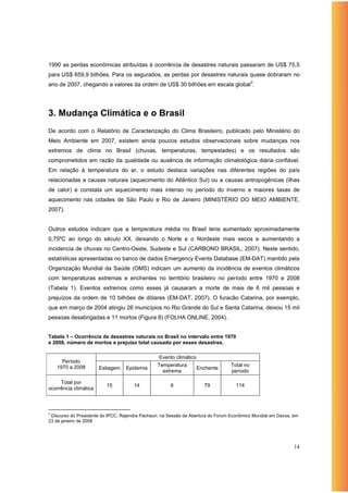 1990 as perdas econômicas atribuídas à ocorrência de desastres naturais passaram de US$ 75,5
para US$ 659,9 bilhões. Para os segurados, as perdas por desastres naturais quase dobraram no
ano de 2007, chegando a valores da ordem de US$ 30 bilhões em escala global3.




3. Mudança Climática e o Brasil
De acordo com o Relatório de Caracterização do Clima Brasileiro, publicado pelo Ministério do
Meio Ambiente em 2007, existem ainda poucos estudos observacionais sobre mudanças nos
extremos de clima no Brasil (chuvas, temperaturas, tempestades) e os resultados são
comprometidos em razão da qualidade ou ausência de informação climatológica diária confiável.
Em relação à temperatura do ar, o estudo destaca variações nas diferentes regiões do país
relacionadas a causas naturais (aquecimento do Atlântico Sul) ou a causas antropogênicas (ilhas
de calor) e constata um aquecimento mais intenso no período do inverno e maiores taxas de
aquecimento nas cidades de São Paulo e Rio de Janeiro (MINISTÉRIO DO MEIO AMBIENTE,
2007).


Outros estudos indicam que a temperatura média no Brasil teria aumentado aproximadamente
0,75ºC ao longo do século XX, deixando o Norte e o Nordeste mais secos e aumentando a
incidencia de chuvas no Centro-Oeste, Sudeste e Sul (CARBONO BRASIL, 2007). Neste sentido,
estatísticas apresentadas no banco de dados Emergency Events Database (EM-DAT) mantido pela
Organização Mundial da Saúde (OMS) indicam um aumento da incidência de eventos climáticos
com temperaturas extremas e enchentes no território brasileiro no período entre 1970 e 2008
(Tabela 1). Eventos extremos como esses já causaram a morte de mais de 6 mil pessoas e
prejuízos da ordem de 10 bilhões de dólares (EM-DAT, 2007). O furacão Catarina, por exemplo,
que em março de 2004 atingiu 26 municípios no Rio Grande do Sul e Santa Catarina, deixou 15 mil
pessoas desabrigadas e 11 mortos (Figura 8) (FOLHA ONLINE, 2004).


Tabela 1 – Ocorrência de desastres naturais no Brasil no intervalo entre 1970
e 2008, número de mortos e prejuízo total causado por esses desastres.

                                                  Evento climático
      Período
    1970 a 2008                                  Temperatura                      Total no
                       Estiagem    Epidemia                          Enchente
                                                   extrema                        período

     Total por
                          15          14               6               79           114
ocorrência climática



3
 Discurso do Presidente do IPCC, Rajendra Pachauri, na Sessão de Abertura do Forum Econômico Mundial em Davos, em
23 de janeiro de 2008




                                                                                                               14
 