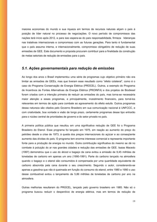 maiores economias do mundo e sua riqueza em termos de recursos naturais alçam o país à
posição de líder natural no processo de negociações. O novo período de compromissos das
nações terá início após 2012, e para isso espera-se do país responsabilidade, firmeza lideranças
nas tratativas internacionais e compromisso com as futuras gerações. Para tanto é fundamental
que o país assuma interna, e internacionalmente, compromisso obrigatório de redução de suas
emissões de GEE. Este documento e proposta procuram contribuir para a finalidade da construção
de metas setoriais de redução de emissões para o país.




5.1. Ações governamentais para redução de emissões

Ao longo dos anos o Brasil implementou uma série de programas cujo objetivo primário não era
limitar as emissões de GEEs, mas que tiveram esse resultado como “efeito colateral”, como é o
caso do Programa Conservação de Energia Elétrica (PROCEL). Outros, a exemplo do Programa
de Incentivos às Fontes Alternativas de Energia Elétrica (PROINFA) e dos projetos de Biodiesel
foram criados com a intenção primeira de reduzir as emissões do país, mas torna-se necessária
maior atenção a esses programas, e principalmente, investimento financeiro, para torná-los
relevantes em termos de ação para combate ao agravamento do efeito estufa. Outros programas
dessa natureza são citados pelo Governo Brasileiro em sua comunicação nacional à UNFCCC, e
com criatividade, boa vontade e visão de longo prazo, certamente programas desse tipo entrarão
para o núcleo central de prioridades de governo e do setor privado no país.


A primeira política pública que resultou em uma significativa redução de GEE foi o Programa
Brasileiro do Etanol. Esse programa foi lançado em 1975, em reação ao aumento do preço do
petróleo desde a crise de 1973, à queda dos preços internacionais do açúcar e ao conseqüente
aumento das dívidas do país. O programa tem enorme interesse comercial e representa importante
fonte para a produção de energia no mundo. Outra contribuição significativa do mesmo se dá no
combate à poluição do ar nas grandes cidades e redução das emissões de GEE. Isaias Macedo
(1997) demonstrou que o uso do álcool e bagaço da cana evitou a emissão de 9,45 milhões de
toneladas de carbono em apenas um ano (1990-1991). Parte do carbono lançado na atmosfera
quando o bagaço e o etanol são consumidos é compensada por uma quantidade equivalente de
carbono absorvida pela cana durante o seu crescimento. Segundo o autor, considerando-se
apenas a gasolina que não é queimada em função do consumo do etanol, entre 1980 e 1990 o uso
desse combustível evitou o lançamento de 5,86 milhões de toneladas de carbono por ano na
atmosfera.


Outras melhorias resultaram do PROCEL, lançado pelo governo brasileiro em 1985. Não só o
programa buscou reduzir o desperdício de energia elétrica, mas em termos de redução de


                                                                                             19
 