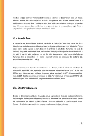 resíduos sólidos. Com foco na realidade brasileira, as próximas seções analisam cada um desses
setores, levando em conta aspectos técnicos, sua previsão em acordos internacionais e o
tratamento conferido no país. Pretende-se, com essa descrição, alertar os tomadores de decisão
dos diferentes setores sócio-econômicos e de governo, para a necessidade de ação firme e
urgente para a redução de emissões em todas essas áreas.




6.1. Uso do Solo

A dinâmica dos ecossistemas terrestres depende de interações entre uma série de ciclos
bioquímicos, particularmente o ciclo de carbono, o ciclo de nutrientes e o ciclo hidrológico. Todos
esses ciclos estão sujeitos a alterações em decorrência de atividades humanas. No caso do
carbono, porque ele encontra-se retido na biomassa, em compostos orgânicos em decomposição e
no solo, o uso do solo, mudancas no uso do solo, florestamento, entre outras interferências
humanas tem a capacidade de alterar significativamente os estoques de carbono dos
ecossistemas terrestre (IPCC, 2000).




Isto quer dizer que as diferentes modalidades de uso do solo, incluindo atividades florestais e de
agricultura, constituem uma importante fonte de emissões antropogênicas de GEE. De fato, em
2000 o setor de uso do solo, mudança do uso do solo e florestas (LULUCF) foi responsavel por
mais de 30% do total das emissoes humanas de GEE. Por este motivo, atividades de LULUCF são
essenciais para evitar interferências perigosas ao sistema climático global.




6.2. Desflorestamento


Dentre as diferentes modalidades de uso do solo, a supressão de florestas, ou desflorestamento,
responde pelo maior volume de carbono lançado na atmosfera. Das emissões cumulativas devido
às mudanças de uso da terra no período entre 1700-1990 (tabela 2), os Estados Unidos, China,
Rússia e Brasil são responsáveis por mais da metade das emissões históricas.




                                                                                                21
 