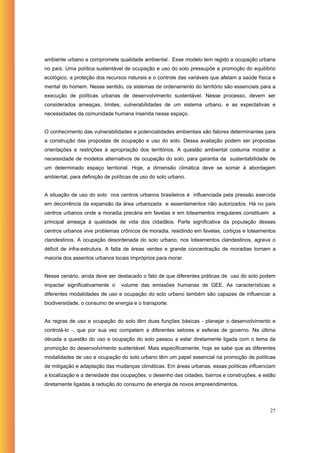 ambiente urbano e compromete qualidade ambiental. Esse modelo tem regido a ocupação urbana
no país. Uma política sustentável de ocupação e uso do solo pressupõe a promoção do equilíbrio
ecológico, a proteção dos recursos naturais e o controle das variáveis que afetam a saúde física e
mental do homem. Nesse sentido, os sistemas de ordenamento do território são essenciais para a
execução de políticas urbanas de desenvolvimento sustentável. Nesse processo, devem ser
considerados ameaças, limites, vulnerabilidades de um sistema urbano, e as expectativas e
necessidades da comunidade humana inserida nesse espaço.


O conhecimento das vulnerabilidades e potencialidades ambientais são fatores determinantes para
a construção das propostas de ocupação e uso do solo. Dessa avaliação podem ser propostas
orientações e restrições à apropriação dos territórios. A questão ambiental costuma mostrar a
necessidade de modelos alternativos de ocupação do solo, para garantia da sustentabilidade de
um determinado espaço territorial. Hoje, a dimensão climática deve se somar à abordagem
ambiental, para definição de políticas de uso do solo urbano.


A situação de uso do solo nos centros urbanos brasileiros é influenciada pela pressão exercida
em decorrência da expansão da área urbanizada e assentamentos não autorizados. Há no país
centros urbanos onde a moradia precária em favelas e em loteamentos irregulares constituem a
principal ameaça à qualidade de vida dos cidadãos. Parte significativa da população desses
centros urbanos vive problemas crônicos de moradia, residindo em favelas, cortiços e loteamentos
clandestinos. A ocupação desordenada do solo urbano, nos loteamentos clandestinos, agrava o
déficit de infra-estrutura. A falta de áreas verdes e grande concentração de moradias tornam a
maioria dos assentos urbanos locais impróprios para morar.


Nesse cenário, ainda deve ser destacado o fato de que diferentes práticas de uso do solo podem
impactar significativamente o    volume das emissões humanas de GEE. As características e
diferentes modalidades de uso e ocupação do solo urbano também são capazes de influenciar a
biodiversidade, o consumo de energia e o transporte.


As regras de uso e ocupação do solo têm duas funções básicas - planejar o desenvolvimento e
controlá-lo -, que por sua vez competem a diferentes setores e esferas de governo. Na última
década a questão do uso e ocupação do solo passou a estar diretamente ligada com o tema da
promoção do desenvolvimento sustentável. Mais especificamente, hoje se sabe que as diferentes
modalidades de uso e ocupação do solo urbano têm um papel essencial na promoção de políticas
de mitigação e adaptação das mudanças climáticas. Em áreas urbanas, essas políticas influenciam
a localização e a densidade das ocupações, o desenho das cidades, bairros e construções, e estão
diretamente ligadas à redução do consumo de energia de novos empreendimentos.




                                                                                               27
 