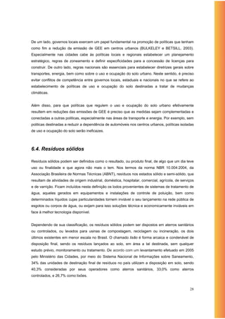 De um lado, governos locais exercem um papel fundamental na promoção de políticas que tenham
como fim a redução da emissão de GEE em centros urbanos (BULKELEY e BETSILL, 2003).
Especialmente nas cidades cabe às políticas locais e regionais estabelecer um planejamento
estratégico, regras de zoneamento e definir especificidades para a concessão de licenças para
construir. De outro lado, regras nacionais são essenciais para estabelecer diretrizes gerais sobre
transportes, energia, bem como sobre o uso e ocupação do solo urbano. Neste sentido, é preciso
evitar conflitos de competência entre governos locais, estaduais e nacionais no que se refere ao
estabelecimento de políticas de uso e ocupação do solo destinadas a tratar de mudanças
climáticas.


Além disso, para que políticas que regulem o uso e ocupação do solo urbano efetivamente
resultem em reduções das emissões de GEE é preciso que as medidas sejam complementadas e
conectadas a outras politicas, especialmente nas áreas de transporte e energia. Por exemplo, sem
politicas destinadas a reduzir a dependência de automóveis nos centros urbanos, políticas isoladas
de uso e ocupação do solo serão ineficazes.




6.4. Resíduos sólidos

Resíduos sólidos podem ser definidos como o resultado, ou produto final, de algo que um dia teve
uso ou finalidade e que agora não mais o tem. Nos termos da norma NBR 10.004:2004, da
Associação Brasileira de Normas Técnicas (ABNT), resíduos nos estados sólido e semi-sólido, que
resultam de atividades de origem industrial, doméstica, hospitalar, comercial, agrícola, de serviços
e de varrição. Ficam incluídos nesta definição os lodos provenientes de sistemas de tratamento de
água, aqueles gerados em equipamentos e instalações de controle de poluição, bem como
determinados líquidos cujas particularidades tornem inviável o seu lançamento na rede pública de
esgotos ou corpos de água, ou exijam para isso soluções técnica e economicamente inviáveis em
face à melhor tecnologia disponível.


Dependendo de sua classificação, os resíduos sólidos podem ser dispostos em aterros sanitários
ou controlados, ou levados para usinas de compostagem, reciclagem ou incineração, os dois
últimos existentes em menor escala no Brasil. O chamado lixão é forma arcaica e condenável de
disposição final, sendo os resíduos lançados ao solo, em área a tal destinada, sem qualquer
estudo prévio, monitoramento ou tratamento. De acordo com um levantamento efetuado em 2005
pelo Ministério das Cidades, por meio do Sistema Nacional de Informações sobre Saneamento,
34% das unidades de destinação final de resíduos no país utilizam a disposição em solo, sendo
40,3% consideradas por seus operadores como aterros sanitários, 33,0% como aterros
controlados, e 26,7% como lixões.


                                                                                                 28
 