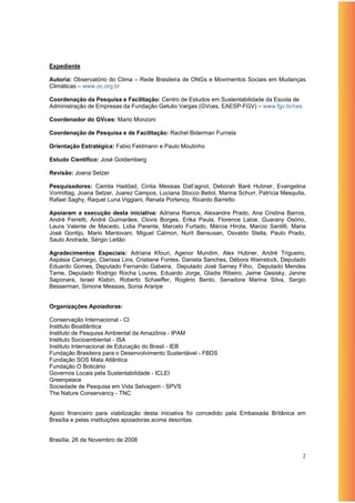 Expediente

Autoria: Observatório do Clima – Rede Brasileira de ONGs e Movimentos Sociais em Mudanças
Climáticas – www.oc.org.br

Coordenação da Pesquisa e Facilitação: Centro de Estudos em Sustentabilidade da Escola de
Administração de Empresas da Fundação Getulio Vargas (GVces, EAESP-FGV) – www.fgv.br/ces

Coordenador do GVces: Mario Monzoni

Coordenação de Pesquisa e de Facilitação: Rachel Biderman Furriela

Orientação Estratégica: Fabio Feldmann e Paulo Moutinho

Estudo Científico: José Goldemberg

Revisão: Joana Setzer

Pesquisadores: Camila Haddad, Cintia Messias Dall’agnol, Deborah Baré Hubner, Evangelina
Vormittag, Joana Setzer, Juarez Campos, Luciana Stocco Betiol, Marina Schurr, Patrícia Mesquita,
Rafael Saghy, Raquel Luna Viggiani, Renata Portenoy, Ricardo Barretto

Apoiaram a execução desta iniciativa: Adriana Ramos, Alexandre Prado, Ana Cristina Barros,
André Ferretti, André Guimarães, Clovis Borges, Erika Paula, Florence Laloe, Guarany Osório,
Laura Valente de Macedo, Lidia Parente, Marcelo Furtado, Márcia Hirota, Marcio Santilli, Maria
José Gontijo, Mario Mantovani, Miguel Calmon, Nurit Bensusan, Osvaldo Stella, Paulo Prado,
Saulo Andrade, Sérgio Leitão

Agradecimentos Especiais: Adriana Kfouri, Agenor Mundim, Alex Hubner, André Trigueiro,
Aspásia Camargo, Clarissa Lins, Cristiane Fontes, Daniela Sanches, Débora Wainstock, Deputado
Eduardo Gomes, Deputado Fernando Gabeira, Deputado José Sarney Filho, Deputado Mendes
Tame, Deputado Rodrigo Rocha Loures, Eduardo Jorge, Gladis Ribeiro, Jaime Gesisky, Janine
Saponara, Israel Klabin, Roberto Schaeffer, Rogério Bento, Senadora Marina Silva, Sergio
Besserman, Simone Messias, Sonia Araripe


Organizações Apoiadoras:

Conservação Internacional - CI
Instituto Bioatlântica
Instituto de Pesquisa Ambiental da Amazônia - IPAM
Instituto Socioambiental - ISA
Instituto Internacional de Educação do Brasil - IEB
Fundação Brasileira para o Desenvolvimento Sustentável - FBDS
Fundação SOS Mata Atlântica
Fundação O Boticário
Governos Locais pela Sustentabilidade - ICLEI
Greenpeace
Sociedade de Pesquisa em Vida Selvagem - SPVS
The Nature Conservancy - TNC


Apoio financeiro para viabilização desta iniciativa foi concedido pela Embaixada Britânica em
Brasília e pelas instituições apoiadoras acima descritas.


Brasília, 26 de Novembro de 2008

                                                                                              2
 