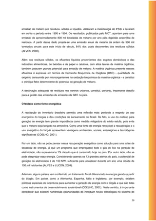emissão de metano por resíduos, sólidos e líquidos, utilizaram a metodologia do IPCC e levaram
em conta o período entre 1990 e 1994. Os resultados, publicados pelo MCT, apontam para uma
emissão de aproximadamente 800 mil toneladas de metano por ano pela digestão anaeróbia de
resíduos. A partir desse dado projeta-se uma emissão anual de metano da ordem de 900 mil
toneladas anuais para este início de século, 84% dos quais decorrentes dos resíduos sólidos
(ALVES, 2000).


Além dos resíduos sólidos, os efluentes líquidos provenientes dos esgotos domésticos e das
indústrias alimentícias, de bebidas e de papel e celulose, com altos teores de matéria orgânica,
também possuem grande potencial para emissão de metano. A matéria orgânica presente nesses
efluentes é expressa em termos de Demanda Bioquímica de Oxigênio (DBO) - quantidade de
oxigênio consumida por microorganismos na oxidação bioquímica da matéria orgânica - e constitui
o principal fator determinante do potencial de geração de metano.


A destinação adequada de resíduos nos centros urbanos, constitui, portanto, importante desafio
para a gestão das emissões de emissões de GEE no país.


O Metano como fonte energética


A realização do inventário brasileiro permitiu uma reflexão mais profunda a respeito do uso
energético do biogás e das condições de saneamento do Brasil. De fato, o uso do metano para
geração de energia tem grande importância como medida mitigadora do efeito estufa, pois evita
que o metano seja lançado na atmosfera. Como uma fonte de energia renovável a recuperação e o
uso energético do biogás apresentam vantagens ambientais, sociais, estratégicas e tecnológicas
significativas (COELHO, 2001).


Por um lado, não se pode pensar nessa recuperação energética como solução para uma crise de
escassez de energia, já que um programa que empregasse todo o gás de lixo na geração de
eletricidade, não representaria 1% daquilo que é consumido hoje no país. Por outro lado, não se
pode desprezar essa energia. Considerando apenas os 13 grandes aterros do país, o potencial de
geração de eletricidade é de 150 MW, suficiente para abastecer durante um ano uma cidade de
100 mil habitantes (ALVES e LUCON, 2001).


Ademais, alguns países vem conferindo um tratamento fiscal diferenciado à energia gerada a partir
do biogás. Em países como a Alemanha, Espanha, Itália e Inglaterra, por exemplo, existem
políticas especiais de incentivos para aumentar a geração de energia com o biogás e que são tidas
como instrumentos de desenvolvimento sustentável (COELHO, 2001). Neste sentido, é importante
considerar que existem numerosas oportunidades de introduzir novas tecnologias no sistema de


                                                                                              30
 