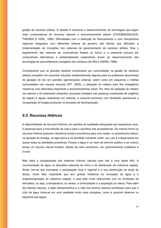 gestão de resíduos sólidos. O desafio é incentivar o desenvolvimento de tecnologias que sejam
mais conservadoras de recursos naturais e economicamente viáveis (TCHOBANOGLOUS,
THEISEN E VIGIL, 1994). Dificuldades com a obtenção de financiamento e com mecanismos
regionais integrados com diferentes esferas de governo são fatores que dificultam a
implementação de inovações nos sistemas de gerenciamento de resíduos sólidos. Mas o
esgotamento das reservas de combustíveis fósseis no futuro e a crescente procura por
combustíveis alternativos e ambientalmente sustentáveis levam ao desenvolvimento das
tecnologias de aproveitamento energético dos resíduos (ALVES e VIEIRA, 1998).


Considerando que os grandes desafios encontrados por comunidades na gestão de resíduos
sólidos consistem em encontrar soluções ambientalmente seguras para os problemas decorrentes
da geração do lixo em grandes aglomerações urbanas, assim como em pequenas e médias
comunidades com poucos recursos (IPT, 2000), a utilização do metano para fins energéticos
mostra-se uma alternativa importante e economicamente viável. Por meio da captação de metano
nos aterros e do tratamento anaeróbio (processo biológico sob presença insuficiente de oxigênio)
de esgoto e águas residuárias em reatores, é possível promover com facilidade operacional a
recuperação do biogás produzido no processo de decomposição.




6.5. Recursos Hídricos

A disponibilidade de recursos hídricos, em padrões de qualidade adequados aos respectivos usos,
é essencial para a manutenção da vida e para o equilíbrio dos ecossistemas. Da mesma forma os
recursos hídricos possuem relevância social e econômica para uma nação: no saneamento básico,
na geração de energia, na agricultura e na atividade industrial, enfim, seu uso é indispensável em
quase todas as atividades produtivas. Porque a água é um bem de domínio público e ao mesmo
tempo um recurso natural limitado, dotado de valor econômico, seu gerenciamento cuidadoso é
crucial.


Mas dada a complexidade dos sistemas hídricos naturais esta não é uma tarefa fácil. A
movimentação da água na atmosfera depende do clima e da distribuição da cobertura vegetal.
Ainda, tem-se que considerar a precipitação local e regional e a sua distribuição ao longo do
tempo. Outro fator importante que tem grande influência na circulação da água é a
evapotranspiração da cobertura vegetal, a qual está muito relacionada com as condições da
atmosfera, ou seja, a temperatura, os ventos, a luminosidade e a exposição do relevo. Para além
dos fatores naturais, a ação antropomórfica e a vida nos centros urbanos contribuem para que o
ciclo da água insira-se em uma realidade muito mais complexa, como é possível observar no
esquema que segue.


                                                                                               31
 