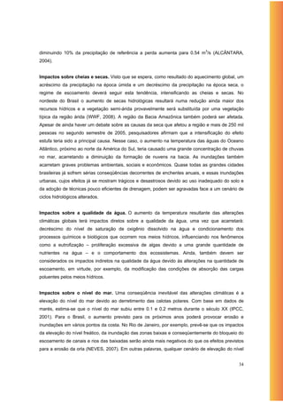 diminuindo 10% da precipitação de referência a perda aumenta para 0.54 m3/s (ALCÂNTARA,
2004).


Impactos sobre cheias e secas. Visto que se espera, como resultado do aquecimento global, um
acréscimo da precipitação na época úmida e um decréscimo da precipitação na época seca, o
regime de escoamento deverá seguir esta tendência, intensificando as cheias e secas. No
nordeste do Brasil o aumento de secas hidrológicas resultará numa redução ainda maior dos
recursos hídricos e a vegetação semi-árida provavelmente será substituída por uma vegetação
típica da região árida (WWF, 2008). A região da Bacia Amazônica também poderá ser afetada.
Apesar de ainda haver um debate sobre as causas da seca que afetou a região e mais de 250 mil
pessoas no segundo semestre de 2005, pesquisadores afirmam que a intensificação do efeito
estufa teria sido a principal causa. Nesse caso, o aumento na temperatura das águas do Oceano
Atlântico, próximo ao norte da América do Sul, teria causado uma grande concentração de chuvas
no mar, acarretando a diminuição da formação de nuvens na bacia. As inundações também
acarretam graves problemas ambientais, sociais e econômicos. Quase todas as grandes cidades
brasileiras já sofrem sérias conseqüências decorrentes de enchentes anuais, e essas inundações
urbanas, cujos efeitos já se mostram trágicos e desastrosos devido ao uso inadequado do solo e
da adoção de técnicas pouco eficientes de drenagem, podem ser agravadas face a um cenário de
ciclos hidrológicos alterados.


Impactos sobre a qualidade da água. O aumento da temperatura resultante das alterações
climáticas globais terá impactos diretos sobre a qualidade da água, uma vez que acarretará:
decréscimo do nível de saturação de oxigênio dissolvido na água e condicionamento dos
processos químicos e biológicos que ocorrem nos meios hídricos, influenciando nos fenômenos
como a eutrofização – proliferação excessiva de algas devido a uma grande quantidade de
nutrientes na água – e o comportamento dos ecossistemas. Ainda, também devem ser
considerados os impactos indiretos na qualidade da água devido às alterações na quantidade de
escoamento, em virtude, por exemplo, da modificação das condições de absorção das cargas
poluentes pelos meios hídricos.


Impactos sobre o nível do mar. Uma conseqüência inevitável das alterações climáticas é a
elevação do nível do mar devido ao derretimento das calotas polares. Com base em dados de
marés, estima-se que o nível do mar subiu entre 0.1 e 0.2 metros durante o século XX (IPCC,
2001). Para o Brasil, o aumento previsto para os próximos anos poderá provocar erosão e
inundações em vários pontos da costa. No Rio de Janeiro, por exemplo, prevê-se que os impactos
da elevação do nível freático, da inundação das zonas baixas e conseqüentemente do bloqueio do
escoamento de canais e rios das baixadas serão ainda mais negativos do que os efeitos previstos
para a erosão da orla (NEVES, 2007). Em outras palavras, qualquer cenário de elevação do nível


                                                                                            34
 