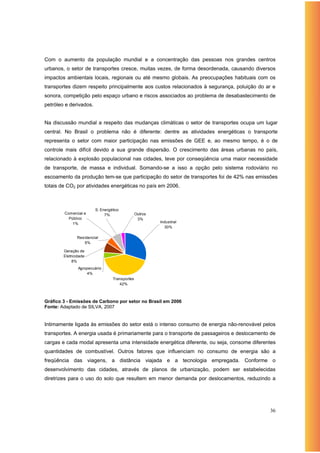 Com o aumento da população mundial e a concentração das pessoas nos grandes centros
urbanos, o setor de transportes cresce, muitas vezes, de forma desordenada, causando diversos
impactos ambientais locais, regionais ou até mesmo globais. As preocupações habituais com os
transportes dizem respeito principalmente aos custos relacionados à segurança, poluição do ar e
sonora, competição pelo espaço urbano e riscos associados ao problema de desabastecimento de
petróleo e derivados.


Na discussão mundial a respeito das mudanças climáticas o setor de transportes ocupa um lugar
central. No Brasil o problema não é diferente: dentre as atividades energéticas o transporte
representa o setor com maior participação nas emissões de GEE e, ao mesmo tempo, é o de
controle mais difícil devido a sua grande dispersão. O crescimento das áreas urbanas no país,
relacionado à explosão populacional nas cidades, teve por conseqüência uma maior necessidade
de transporte, de massa e individual. Somando-se a isso a opção pelo sistema rodoviário no
escoamento da produção tem-se que participação do setor de transportes foi de 42% nas emissões
totais de CO2 por atividades energéticas no país em 2006.



                        S. Energético
        Comercial e          7%                Outros
          Público                               3%
            1%                                          Industrial
                                                          30%

               Residencial
                  5%

        Geração de
        Eletricidade
             8%
                Agropecuário
                    4%
                                 Transportes
                                    42%



Gráfico 3 - Emissões de Carbono por setor no Brasil em 2006
Fonte: Adaptado de SILVA, 2007


Intimamente ligada às emissões do setor está o intenso consumo de energia não-renovável pelos
transportes. A energia usada é primariamente para o transporte de passageiros e deslocamento de
cargas e cada modal apresenta uma intensidade energética diferente, ou seja, consome diferentes
quantidades de combustível. Outros fatores que influenciam no consumo de energia são a
freqüência das viagens, a distância viajada e a tecnologia empregada. Conforme o
desenvolvimento das cidades, através de planos de urbanização, podem ser estabelecidas
diretrizes para o uso do solo que resultem em menor demanda por deslocamentos, reduzindo a




                                                                                            36
 