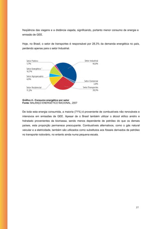 freqüência das viagens e a distância viajada, significando, portanto menor consumo de energia e
emissão de GEE.


Hoje, no Brasil, o setor de transportes é responsável por 28,3% da demanda energética no país,
perdendo apenas para o setor Industrial.




Gráfico 4 - Consumo energético por setor
Fonte: BALANÇO ENERGÉTICO NACIONAL, 2007


De toda esta energia consumida, a maioria (71%) é proveniente de combustíveis não renováveis e
intensivos em emissões de GEE. Apesar de o Brasil também utilizar o álcool etílico anidro e
hidratado provenientes da biomassa, sendo menos dependente de petróleo do que os demais
países, esta proporção permanece preocupante. Combustíveis alternativos, como o gás natural
veicular e a eletricidade, também são utilizados como substitutos aos fósseis derivados de petróleo
no transporte rodoviário, no entanto ainda numa pequena escala.




                                                                                               37
 