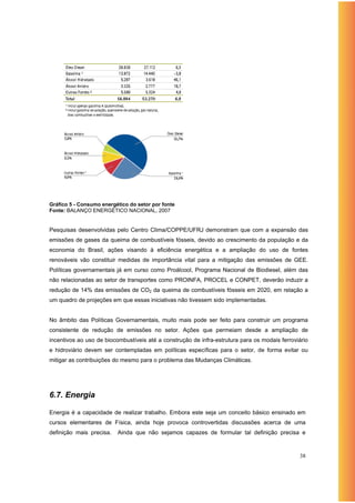 Gráfico 5 - Consumo energético do setor por fonte
Fonte: BALANÇO ENERGÉTICO NACIONAL, 2007


Pesquisas desenvolvidas pelo Centro Clima/COPPE/UFRJ demonstram que com a expansão das
emissões de gases da queima de combustíveis fósseis, devido ao crescimento da população e da
economia do Brasil, ações visando à eficiência energética e a ampliação do uso de fontes
renováveis vão constituir medidas de importância vital para a mitigação das emissões de GEE.
Políticas governamentais já em curso como Proálcool, Programa Nacional de Biodiesel, além das
não relacionadas ao setor de transportes como PROINFA, PROCEL e CONPET, deverão induzir a
redução de 14% das emissões de CO2 da queima de combustíveis fósseis em 2020, em relação a
um quadro de projeções em que essas iniciativas não tivessem sido implementadas.


No âmbito das Políticas Governamentais, muito mais pode ser feito para construir um programa
consistente de redução de emissões no setor. Ações que permeiam desde a ampliação de
incentivos ao uso de biocombustíveis até a construção de infra-estrutura para os modais ferroviário
e hidroviário devem ser contempladas em políticas específicas para o setor, de forma evitar ou
mitigar as contribuições do mesmo para o problema das Mudanças Climáticas.




6.7. Energia

Energia é a capacidade de realizar trabalho. Embora este seja um conceito básico ensinado em
cursos elementares de Física, ainda hoje provoca controvertidas discussões acerca de uma
definição mais precisa.   Ainda que não sejamos capazes de formular tal definição precisa e



                                                                                               38
 