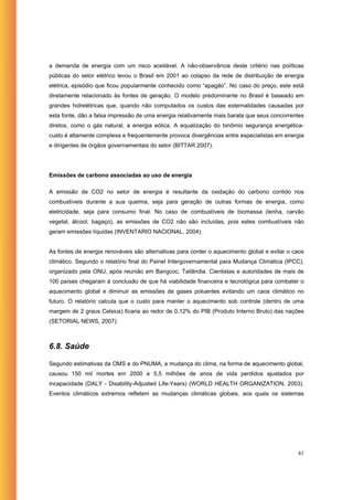 a demanda de energia com um risco aceitável. A não-observância deste critério nas políticas
públicas do setor elétrico levou o Brasil em 2001 ao colapso da rede de distribuição de energia
elétrica, episódio que ficou popularmente conhecido como “apagão”. No caso do preço, este está
diretamente relacionado às fontes de geração. O modelo predominante no Brasil é baseado em
grandes hidrelétricas que, quando não computados os custos das externalidades causadas por
esta fonte, dão a falsa impressão de uma energia relativamente mais barata que seus concorrentes
diretos, como o gás natural, a energia eólica. A equalização do binômio segurança energética-
custo é altamente complexa e frequentemente provoca divergências entre especialistas em energia
e dirigentes de órgãos governamentais do setor (BITTAR 2007).




Emissões de carbono associadas ao uso de energia

A emissão de CO2 no setor de energia é resultante da oxidação do carbono contido nos
combustíveis durante a sua queima, seja para geração de outras formas de energia, como
eletricidade, seja para consumo final. No caso de combustíveis de biomassa (lenha, carvão
vegetal, álcool, bagaço), as emissões de CO2 não são incluídas, pois estes combustíveis não
geram emissões líquidas (INVENTARIO NACIONAL, 2004).


As fontes de energia renováveis são alternativas para conter o aquecimento global e evitar o caos
climático. Segundo o relatório final do Painel Intergovernamental para Mudança Climática (IPCC),
organizado pela ONU, após reunião em Bangcoc, Tailândia. Cientistas e autoridades de mais de
100 países chegaram à conclusão de que há viabilidade financeira e tecnológica para combater o
aquecimento global e diminuir as emissões de gases poluentes evitando um caos climático no
futuro. O relatório calcula que o custo para manter o aquecimento sob controle (dentro de uma
margem de 2 graus Celsius) ficaria ao redor de 0,12% do PIB (Produto Interno Bruto) das nações
(SETORIAL NEWS, 2007).



6.8. Saúde

Segundo estimativas da OMS e do PNUMA, a mudança do clima, na forma de aquecimento global,
causou 150 mil mortes em 2000 e 5,5 milhões de anos de vida perdidos ajustados por
incapacidade (DALY - Disability-Adjusted Life-Years) (WORLD HEALTH ORGANIZATION, 2003).
Eventos climáticos extremos refletem as mudanças climáticas globais, aos quais os sistemas




                                                                                              41
 